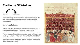 Famous buildings in any civilization reflects its culture In 786-
809 during Islamic Golden Age, one of the most famous
building was :
the house of wisdom
“it was a multi cultural library and intellectual center, and it
transformed the Western Civilization (Lyons, 2010)”
“ in the middle of the ninth century, the House of Wisdom had
the largest selection of books in the world (Al-Khalili, 2011)”
It was destroyed in the sack of the city following the Mongol
Siege of Baghdad (1258).
The House Of Wisdom
 