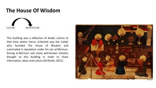 This building was a reflection of Arabic culture at
that time where Harun al-Rashid was the Caliph
who founded The house of Wisdom and
culminated it reputation under his son al-Ma'mun.
During al-Ma’mun rule many well-known scholars
brought to this building in order to share
information, ideas and culture (Al-Khalili, 2011).
The House Of Wisdom
 