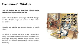 From this building we can understand cultural aspects
regards Islamic empire during that era:
Islamic rule at that time encourages Interfaith Dialogue
and did not reject people just because of there believe
and religion
Education and learning was a strong element of Islamic
culture
The House of wisdom was built to be a multicultural
library, which embrace Islamic culture at that time which
encourages discovering different people cultures around
the world as it admires the diversity of cultures to enrich
the society.
The House Of Wisdom
 