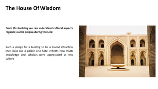 From this building we can understand cultural aspects
regards Islamic empire during that era:
Such a design for a building to be a tourist attraction
that looks like a palace or a hotel reflects how much
knowledge and scholars were appreciated at this
culture
The House Of Wisdom
 