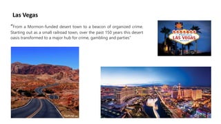 Las Vegas
“From a Mormon-funded desert town to a beacon of organized crime.
Starting out as a small railroad town, over the past 150 years this desert
oasis transformed to a major hub for crime, gambling and parties”
 
