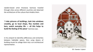sweden-based artist Anastasia Savinova traveled
through cities across different countries and observed
the architecture of the culture that inhabits them.
“I take pictures of buildings, look into windows
sneakily, go to local shops, flea markets and
bars, watch everyday life — all this helps to
build the feeling of the place” Savinova says.
In his artwork he identifies differences and similarities
between habitable spaces, then using dozens of
building visuals he collage them into a on architectural
representation.
SE / Sweden / Upland
 