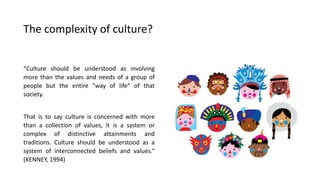 The complexity of culture?
“Culture should be understood as involving
more than the values and needs of a group of
people but the entire "way of life" of that
society.
That is to say culture is concerned with more
than a collection of values, it is a system or
complex of distinctive attainments and
traditions. Culture should be understood as a
system of interconnected beliefs and values.”
(KENNEY, 1994)
 