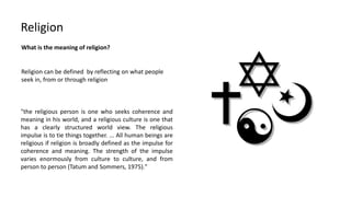Religion
What is the meaning of religion?
"the religious person is one who seeks coherence and
meaning in his world, and a religious culture is one that
has a clearly structured world view. The religious
impulse is to tie things together. ... All human beings are
religious if religion is broadly defined as the impulse for
coherence and meaning. The strength of the impulse
varies enormously from culture to culture, and from
person to person (Tatum and Sommers, 1975)."
Religion can be defined by reflecting on what people
seek in, from or through religion
 