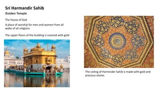 Sri Harmandir Sahib
The house of God
Golden Temple
A place of worship for men and women from all
walks of all religions
The upper floors of the building is covered with gold
The ceiling of Harminder Sahib is made with gold and
precious stones
 