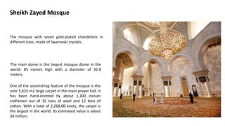 Sheikh Zayed Mosque
The main dome is the largest mosque dome in the
world: 85 meters high with a diameter of 32.8
meters.
One of the astonishing feature of the mosque is the
over 5,625 m2 large carpet in the main prayer hall. It
has been hand-knotted by about 1,300 Iranian
craftsmen out of 35 tons of wool and 12 tons of
cotton. With a total of 2,268,00 knots, the carpet is
the largest in the world. Its estimated value is about
30 million.
The mosque with seven gold-plated chandeliers in
different sizes, made of Swarovski crystals.
 