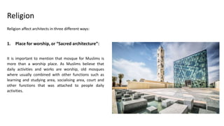 Religion affect architects in three different ways:
1. Place for worship, or “Sacred architecture”:
It is important to mention that mosque for Muslims is
more than a worship place. As Muslims believe that
daily activities and works are worship, old mosques
where usually combined with other functions such as
learning and studying area, socialising area, court and
other functions that was attached to people daily
activities.
Religion
 