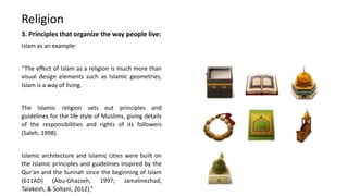 3. Principles that organize the way people live:
Islam as an example:
“The effect of Islam as a religion is much more than
visual design elements such as Islamic geometries,
Islam is a way of living.
The Islamic religion sets out principles and
guidelines for the life style of Muslims, giving details
of the responsibilities and rights of its followers
(Saleh, 1998).
Islamic architecture and Islamic cities were built on
the Islamic principles and guidelines inspired by the
Qur’an and the Sunnah since the beginning of Islam
(611AD) (Abu-Ghazzeh, 1997; Jamalinezhad,
Talakesh, & Soltani, 2012).”
Religion
 