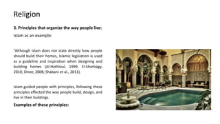 3. Principles that organize the way people live:
Islam as an example:
“Although Islam does not state directly how people
should build their homes, Islamic legislation is used
as a guideline and inspiration when designing and
building homes (Al-Hathloul, 1999; El-Shorbagy,
2010; Omer, 2008; Shabani et al., 2011).
Islam guided people with principles, following these
principles effected the way people build, design, and
live in their buildings.
Examples of these principles:
Religion
 