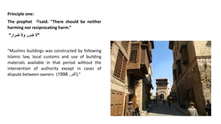 Principle one:
The prophet ‫ﷺ‬said: "There should be neither
harming nor reciprocating harm.“
"
‫ال‬
‫ضرر‬
‫وال‬
‫ضرار‬
"
“Muslims buildings was constructed by following
Islamic law, local customs and use of building
materials available in that period without the
intervention of authority except in cases of
dispute between owners ( ‫أكبر‬
,
1998 ).”
 