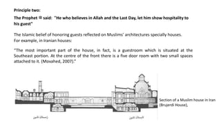 Principle two:
The Prophet ‫ﷺ‬ said: "He who believes in Allah and the Last Day, let him show hospitality to
his guest"
“The most important part of the house, in fact, is a guestroom which is situated at the
Southeast portion. At the centre of the front there is a five door room with two small spaces
attached to it. (Movahed, 2007).”
The Islamic belief of honoring guests reflected on Muslims’ architectures specially houses.
For example, in Iranian houses:
Section of a Muslim house in Iran
(Brujerdi House),
 