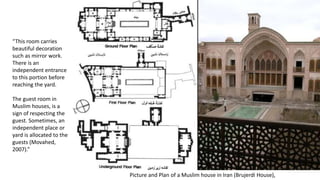 Picture and Plan of a Muslim house in Iran (Brujerdi House),
“This room carries
beautiful decoration
such as mirror work.
There is an
independent entrance
to this portion before
reaching the yard.
The guest room in
Muslim houses, is a
sign of respecting the
guest. Sometimes, an
independent place or
yard is allocated to the
guests (Movahed,
2007).”
 