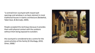 “a central/inner courtyard with inward wall
openings and windows is an basic element in most
traditional houses in Islamic architecture (Belakehal,
Tabet Aoul, & Bennadji, 2004).
People accepted this technique because it provides
them with physical contact with the outdoors
without them being exposed to outsiders
the courtyard is considered to be a centre for the
social activities of the family (El-Shorbagy, 2010;
Omer, 2008).”
 