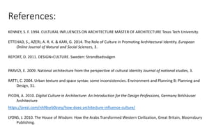 References:
KENNEY, S. F. 1994. CULTURAL INFLUENCES ON ARCHITECTURE MASTER OF ARCHITECTURE Texas Tech University.
ETTEHAD, S., AZERI, A. R. K. & KARI, G. 2014. The Role of Culture in Promoting Architectural Identity. European
Online Journal of Natural and Social Sciences, 3.
REPORT, D. 2011. DESIGN+CULTURE. Sweden: Strandbadsvägen
PARVIZI, E. 2009. National architecture from the perspective of cultural identity Journal of national studies, 3.
RATTI, C. 2004. Urban texture and space syntax: some inconsistencies. Environment and Planning B: Planning and
Design, 31.
PICON, A. 2010. Digital Culture in Architecture: An Introduction for the Design Professions, Germany Birkhäuser
Architecture
https://prezi.com/nh9byrb0zsny/how-does-architecture-influence-culture/
LYONS, J. 2010. The House of Wisdom: How the Arabs Transformed Western Civilization, Great Britain, Bloomsbury
Publishing.
 