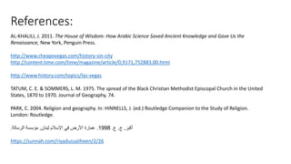 References:
AL-KHALILI, J. 2011. The House of Wisdom: How Arabic Science Saved Ancient Knowledge and Gave Us the
Renaissance, New York, Penguin Press.
http://www.cheapovegas.com/history-sin-city
http://content.time.com/time/magazine/article/0,9171,752883,00.html
http://www.history.com/topics/las-vegas
TATUM, C. E. & SOMMERS, L. M. 1975. The spread of the Black Christian Methodist Episcopal Church in the United
States, 1870 to 1970. Journal of Geography, 74.
PARK, C. 2004. Religion and geography. In: HINNELLS, J. (ed.) Routledge Companion to the Study of Religion.
London: Routledge.
‫أكبر‬
,
‫ج‬
.
‫ع‬
.
1998
.
‫لبنان‬ ‫اإلسالم‬ ‫في‬ ‫األرض‬ ‫عمارة‬
,
‫الرسالة‬ ‫مؤسسة‬
.
https://sunnah.com/riyadussaliheen/2/26
 