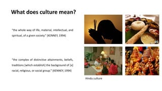 What does culture mean?
“the whole way of life, material, intellectual, and
spiritual, of a given society.” (KENNEY, 1994)
“the complex of distinctive attainments, beliefs,
traditions [which establish] the background of [a]
racial, religious, or social group.” (KENNEY, 1994)
Hindu culture
 