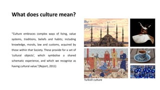 What does culture mean?
“Culture embraces complex ways of living, value
systems, traditions, beliefs and habits; including
knowledge, morals, law and customs, acquired by
those within that Society. These provide for a set of
‘cultural objects’, which symbolise a shared
schematic experience, and which we recognise as
having cultural value.”(Report, 2011)
Turkish culture
 