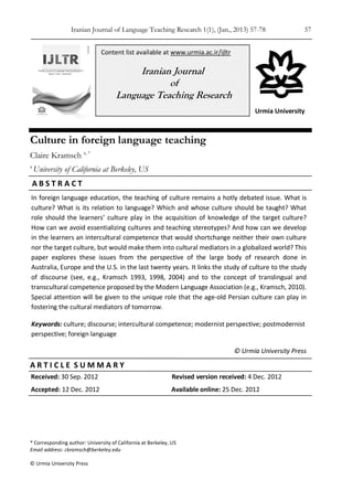 Iranian Journal of Language Teaching Research 1(1), (Jan., 2013) 57-78 57
* Corresponding author: University of California at Berkeley, US
Email address: ckramsch@berkeley.edu
© Urmia University Press
Urmia University
In foreign language education, the teaching of culture remains a hotly debated issue. What is
culture? What is its relation to language? Which and whose culture should be taught? What
role should the learners’ culture play in the acquisition of knowledge of the target culture?
How can we avoid essentializing cultures and teaching stereotypes? And how can we develop
in the learners an intercultural competence that would shortchange neither their own culture
nor the target culture, but would make them into cultural mediators in a globalized world? This
paper explores these issues from the perspective of the large body of research done in
Australia, Europe and the U.S. in the last twenty years. It links the study of culture to the study
of discourse (see, e.g., Kramsch 1993, 1998, 2004) and to the concept of translingual and
transcultural competence proposed by the Modern Language Association (e.g., Kramsch, 2010).
Special attention will be given to the unique role that the age-old Persian culture can play in
fostering the cultural mediators of tomorrow.
Keywords: culture; discourse; intercultural competence; modernist perspective; postmodernist
perspective; foreign language
© Urmia University Press
Received: 30 Sep. 2012 Revised version received: 4 Dec. 2012
Accepted: 12 Dec. 2012 Available online: 25 Dec. 2012
Culture in foreign language teaching
Claire Kramsch a, *
a
University of California at Berkeley, US
A B S T R A C T
A R T I C L E S U M M A R Y
Content list available at www.urmia.ac.ir/ijltr
Iranian Journal
of
Language Teaching Research
 