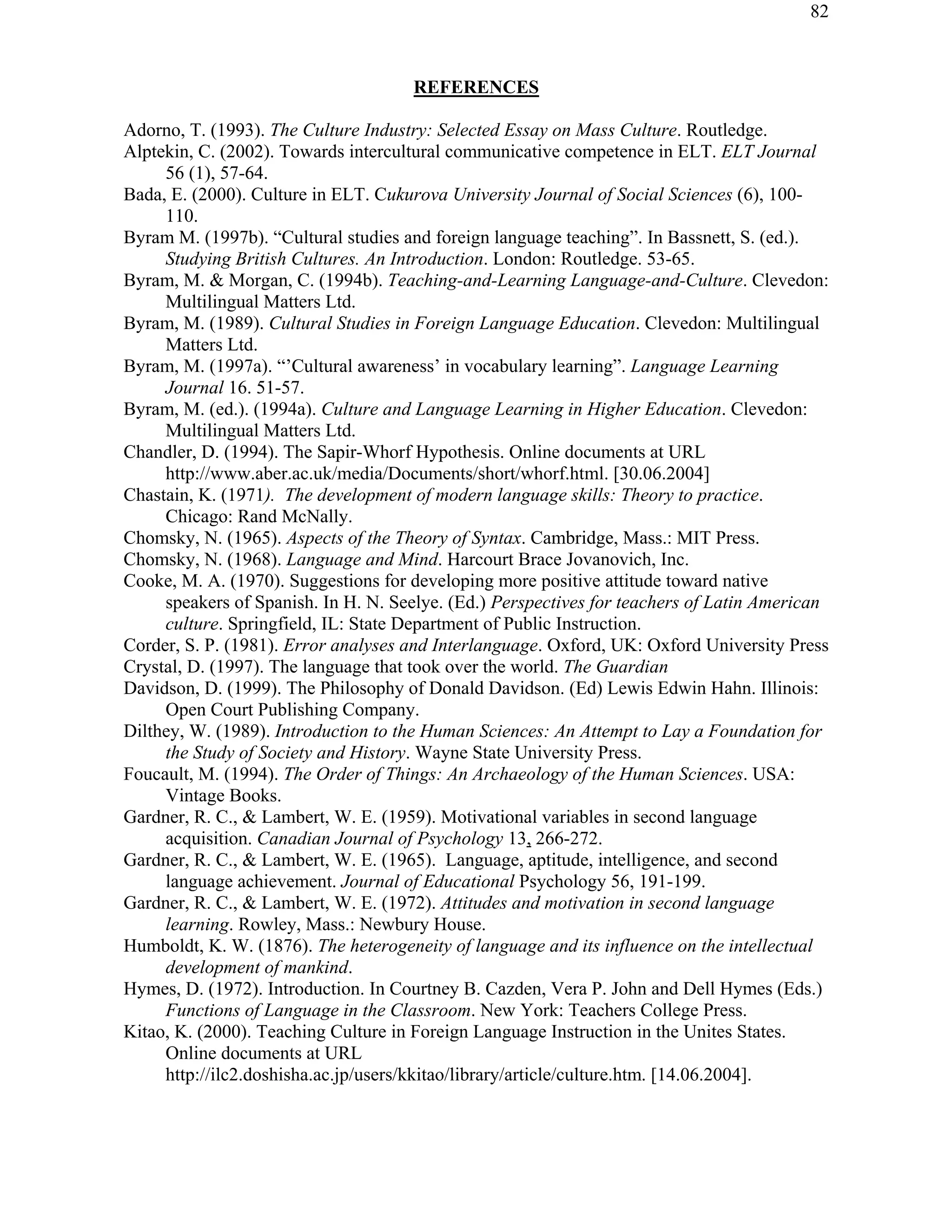 82
REFERENCES
Adorno, T. (1993). The Culture Industry: Selected Essay on Mass Culture. Routledge.
Alptekin, C. (2002). Towards intercultural communicative competence in ELT. ELT Journal
56 (1), 57-64.
Bada, E. (2000). Culture in ELT. Cukurova University Journal of Social Sciences (6), 100-
110.
Byram M. (1997b). “Cultural studies and foreign language teaching”. In Bassnett, S. (ed.).
Studying British Cultures. An Introduction. London: Routledge. 53-65.
Byram, M. & Morgan, C. (1994b). Teaching-and-Learning Language-and-Culture. Clevedon:
Multilingual Matters Ltd.
Byram, M. (1989). Cultural Studies in Foreign Language Education. Clevedon: Multilingual
Matters Ltd.
Byram, M. (1997a). “’Cultural awareness’ in vocabulary learning”. Language Learning
Journal 16. 51-57.
Byram, M. (ed.). (1994a). Culture and Language Learning in Higher Education. Clevedon:
Multilingual Matters Ltd.
Chandler, D. (1994). The Sapir-Whorf Hypothesis. Online documents at URL
http://www.aber.ac.uk/media/Documents/short/whorf.html. [30.06.2004]
Chastain, K. (1971). The development of modern language skills: Theory to practice.
Chicago: Rand McNally.
Chomsky, N. (1965). Aspects of the Theory of Syntax. Cambridge, Mass.: MIT Press.
Chomsky, N. (1968). Language and Mind. Harcourt Brace Jovanovich, Inc.
Cooke, M. A. (1970). Suggestions for developing more positive attitude toward native
speakers of Spanish. In H. N. Seelye. (Ed.) Perspectives for teachers of Latin American
culture. Springfield, IL: State Department of Public Instruction.
Corder, S. P. (1981). Error analyses and Interlanguage. Oxford, UK: Oxford University Press
Crystal, D. (1997). The language that took over the world. The Guardian
Davidson, D. (1999). The Philosophy of Donald Davidson. (Ed) Lewis Edwin Hahn. Illinois:
Open Court Publishing Company.
Dilthey, W. (1989). Introduction to the Human Sciences: An Attempt to Lay a Foundation for
the Study of Society and History. Wayne State University Press.
Foucault, M. (1994). The Order of Things: An Archaeology of the Human Sciences. USA:
Vintage Books.
Gardner, R. C., & Lambert, W. E. (1959). Motivational variables in second language
acquisition. Canadian Journal of Psychology 13, 266-272.
Gardner, R. C., & Lambert, W. E. (1965). Language, aptitude, intelligence, and second
language achievement. Journal of Educational Psychology 56, 191-199.
Gardner, R. C., & Lambert, W. E. (1972). Attitudes and motivation in second language
learning. Rowley, Mass.: Newbury House.
Humboldt, K. W. (1876). The heterogeneity of language and its influence on the intellectual
development of mankind.
Hymes, D. (1972). Introduction. In Courtney B. Cazden, Vera P. John and Dell Hymes (Eds.)
Functions of Language in the Classroom. New York: Teachers College Press.
Kitao, K. (2000). Teaching Culture in Foreign Language Instruction in the Unites States.
Online documents at URL
http://ilc2.doshisha.ac.jp/users/kkitao/library/article/culture.htm. [14.06.2004].
 