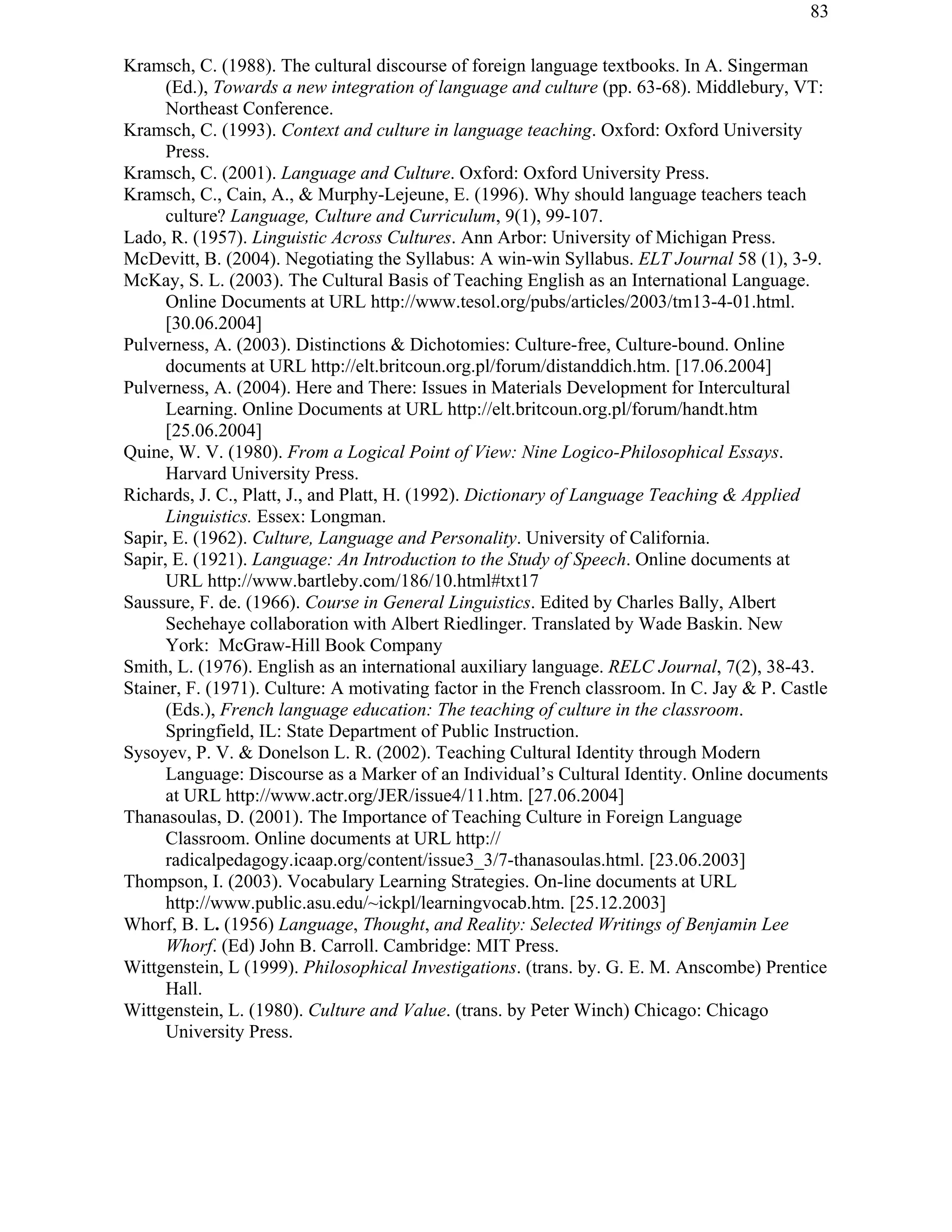 83
Kramsch, C. (1988). The cultural discourse of foreign language textbooks. In A. Singerman
(Ed.), Towards a new integration of language and culture (pp. 63-68). Middlebury, VT:
Northeast Conference.
Kramsch, C. (1993). Context and culture in language teaching. Oxford: Oxford University
Press.
Kramsch, C. (2001). Language and Culture. Oxford: Oxford University Press.
Kramsch, C., Cain, A., & Murphy-Lejeune, E. (1996). Why should language teachers teach
culture? Language, Culture and Curriculum, 9(1), 99-107.
Lado, R. (1957). Linguistic Across Cultures. Ann Arbor: University of Michigan Press.
McDevitt, B. (2004). Negotiating the Syllabus: A win-win Syllabus. ELT Journal 58 (1), 3-9.
McKay, S. L. (2003). The Cultural Basis of Teaching English as an International Language.
Online Documents at URL http://www.tesol.org/pubs/articles/2003/tm13-4-01.html.
[30.06.2004]
Pulverness, A. (2003). Distinctions & Dichotomies: Culture-free, Culture-bound. Online
documents at URL http://elt.britcoun.org.pl/forum/distanddich.htm. [17.06.2004]
Pulverness, A. (2004). Here and There: Issues in Materials Development for Intercultural
Learning. Online Documents at URL http://elt.britcoun.org.pl/forum/handt.htm
[25.06.2004]
Quine, W. V. (1980). From a Logical Point of View: Nine Logico-Philosophical Essays.
Harvard University Press.
Richards, J. C., Platt, J., and Platt, H. (1992). Dictionary of Language Teaching & Applied
Linguistics. Essex: Longman.
Sapir, E. (1962). Culture, Language and Personality. University of California.
Sapir, E. (1921). Language: An Introduction to the Study of Speech. Online documents at
URL http://www.bartleby.com/186/10.html#txt17
Saussure, F. de. (1966). Course in General Linguistics. Edited by Charles Bally, Albert
Sechehaye collaboration with Albert Riedlinger. Translated by Wade Baskin. New
York: McGraw-Hill Book Company
Smith, L. (1976). English as an international auxiliary language. RELC Journal, 7(2), 38-43.
Stainer, F. (1971). Culture: A motivating factor in the French classroom. In C. Jay & P. Castle
(Eds.), French language education: The teaching of culture in the classroom.
Springfield, IL: State Department of Public Instruction.
Sysoyev, P. V. & Donelson L. R. (2002). Teaching Cultural Identity through Modern
Language: Discourse as a Marker of an Individual’s Cultural Identity. Online documents
at URL http://www.actr.org/JER/issue4/11.htm. [27.06.2004]
Thanasoulas, D. (2001). The Importance of Teaching Culture in Foreign Language
Classroom. Online documents at URL http://
radicalpedagogy.icaap.org/content/issue3_3/7-thanasoulas.html. [23.06.2003]
Thompson, I. (2003). Vocabulary Learning Strategies. On-line documents at URL
http://www.public.asu.edu/~ickpl/learningvocab.htm. [25.12.2003]
Whorf, B. L. (1956) Language, Thought, and Reality: Selected Writings of Benjamin Lee
Whorf. (Ed) John B. Carroll. Cambridge: MIT Press.
Wittgenstein, L (1999). Philosophical Investigations. (trans. by. G. E. M. Anscombe) Prentice
Hall.
Wittgenstein, L. (1980). Culture and Value. (trans. by Peter Winch) Chicago: Chicago
University Press.
 