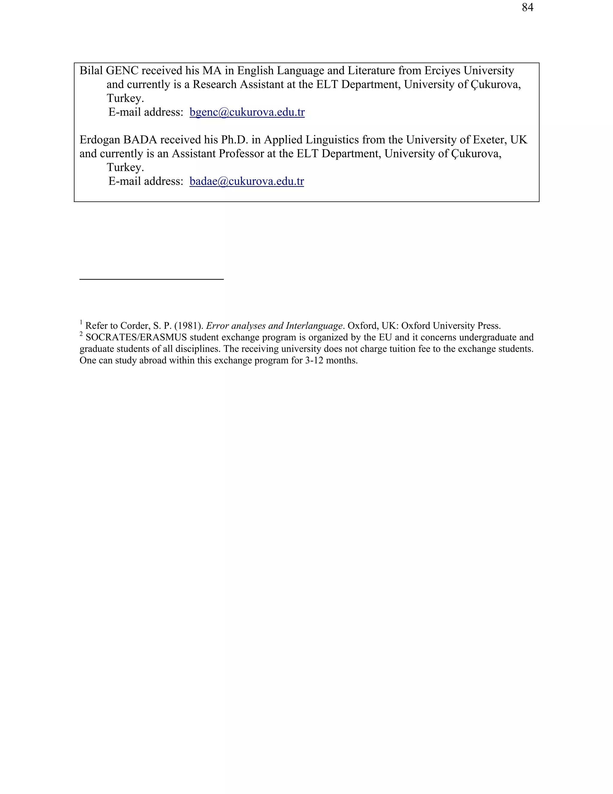84
Bilal GENC received his MA in English Language and Literature from Erciyes University
and currently is a Research Assistant at the ELT Department, University of Çukurova,
Turkey.
E-mail address: bgenc@cukurova.edu.tr
Erdogan BADA received his Ph.D. in Applied Linguistics from the University of Exeter, UK
and currently is an Assistant Professor at the ELT Department, University of Çukurova,
Turkey.
E-mail address: badae@cukurova.edu.tr
1
Refer to Corder, S. P. (1981). Error analyses and Interlanguage. Oxford, UK: Oxford University Press.
2
SOCRATES/ERASMUS student exchange program is organized by the EU and it concerns undergraduate and
graduate students of all disciplines. The receiving university does not charge tuition fee to the exchange students.
One can study abroad within this exchange program for 3-12 months.
 