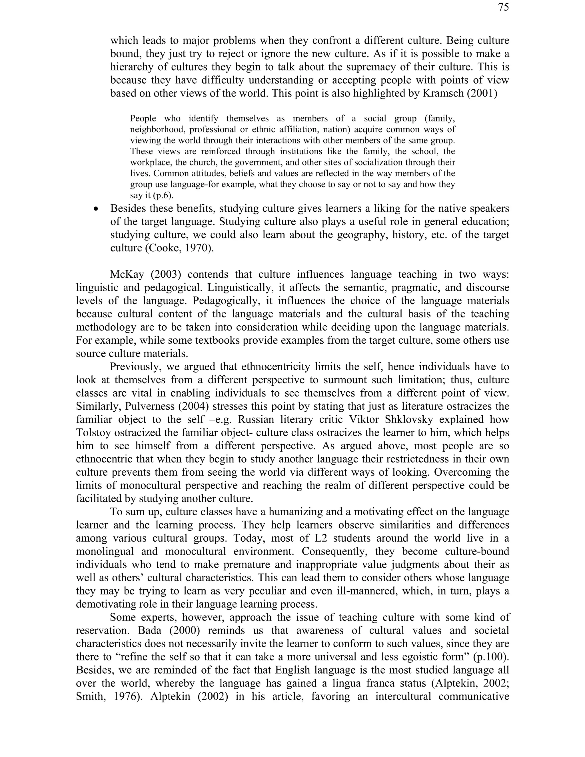 75
which leads to major problems when they confront a different culture. Being culture
bound, they just try to reject or ignore the new culture. As if it is possible to make a
hierarchy of cultures they begin to talk about the supremacy of their culture. This is
because they have difficulty understanding or accepting people with points of view
based on other views of the world. This point is also highlighted by Kramsch (2001)
People who identify themselves as members of a social group (family,
neighborhood, professional or ethnic affiliation, nation) acquire common ways of
viewing the world through their interactions with other members of the same group.
These views are reinforced through institutions like the family, the school, the
workplace, the church, the government, and other sites of socialization through their
lives. Common attitudes, beliefs and values are reflected in the way members of the
group use language-for example, what they choose to say or not to say and how they
say it (p.6).
! Besides these benefits, studying culture gives learners a liking for the native speakers
of the target language. Studying culture also plays a useful role in general education;
studying culture, we could also learn about the geography, history, etc. of the target
culture (Cooke, 1970).
McKay (2003) contends that culture influences language teaching in two ways:
linguistic and pedagogical. Linguistically, it affects the semantic, pragmatic, and discourse
levels of the language. Pedagogically, it influences the choice of the language materials
because cultural content of the language materials and the cultural basis of the teaching
methodology are to be taken into consideration while deciding upon the language materials.
For example, while some textbooks provide examples from the target culture, some others use
source culture materials.
Previously, we argued that ethnocentricity limits the self, hence individuals have to
look at themselves from a different perspective to surmount such limitation; thus, culture
classes are vital in enabling individuals to see themselves from a different point of view.
Similarly, Pulverness (2004) stresses this point by stating that just as literature ostracizes the
familiar object to the self –e.g. Russian literary critic Viktor Shklovsky explained how
Tolstoy ostracized the familiar object- culture class ostracizes the learner to him, which helps
him to see himself from a different perspective. As argued above, most people are so
ethnocentric that when they begin to study another language their restrictedness in their own
culture prevents them from seeing the world via different ways of looking. Overcoming the
limits of monocultural perspective and reaching the realm of different perspective could be
facilitated by studying another culture.
To sum up, culture classes have a humanizing and a motivating effect on the language
learner and the learning process. They help learners observe similarities and differences
among various cultural groups. Today, most of L2 students around the world live in a
monolingual and monocultural environment. Consequently, they become culture-bound
individuals who tend to make premature and inappropriate value judgments about their as
well as others’ cultural characteristics. This can lead them to consider others whose language
they may be trying to learn as very peculiar and even ill-mannered, which, in turn, plays a
demotivating role in their language learning process.
Some experts, however, approach the issue of teaching culture with some kind of
reservation. Bada (2000) reminds us that awareness of cultural values and societal
characteristics does not necessarily invite the learner to conform to such values, since they are
there to “refine the self so that it can take a more universal and less egoistic form” (p.100).
Besides, we are reminded of the fact that English language is the most studied language all
over the world, whereby the language has gained a lingua franca status (Alptekin, 2002;
Smith, 1976). Alptekin (2002) in his article, favoring an intercultural communicative
 