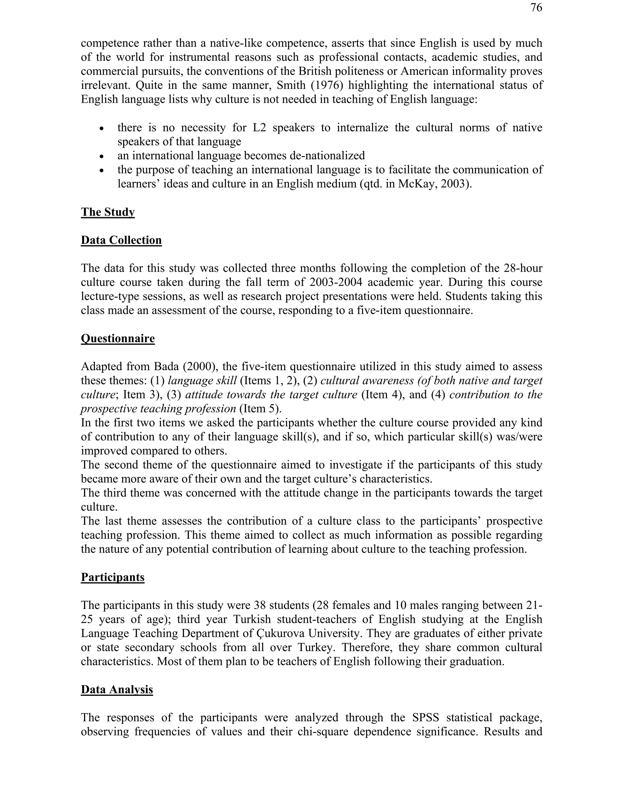 76
competence rather than a native-like competence, asserts that since English is used by much
of the world for instrumental reasons such as professional contacts, academic studies, and
commercial pursuits, the conventions of the British politeness or American informality proves
irrelevant. Quite in the same manner, Smith (1976) highlighting the international status of
English language lists why culture is not needed in teaching of English language:
! there is no necessity for L2 speakers to internalize the cultural norms of native
speakers of that language
! an international language becomes de-nationalized
! the purpose of teaching an international language is to facilitate the communication of
learners’ ideas and culture in an English medium (qtd. in McKay, 2003).
The Study
Data Collection
The data for this study was collected three months following the completion of the 28-hour
culture course taken during the fall term of 2003-2004 academic year. During this course
lecture-type sessions, as well as research project presentations were held. Students taking this
class made an assessment of the course, responding to a five-item questionnaire.
Questionnaire
Adapted from Bada (2000), the five-item questionnaire utilized in this study aimed to assess
these themes: (1) language skill (Items 1, 2), (2) cultural awareness (of both native and target
culture; Item 3), (3) attitude towards the target culture (Item 4), and (4) contribution to the
prospective teaching profession (Item 5).
In the first two items we asked the participants whether the culture course provided any kind
of contribution to any of their language skill(s), and if so, which particular skill(s) was/were
improved compared to others.
The second theme of the questionnaire aimed to investigate if the participants of this study
became more aware of their own and the target culture’s characteristics.
The third theme was concerned with the attitude change in the participants towards the target
culture.
The last theme assesses the contribution of a culture class to the participants’ prospective
teaching profession. This theme aimed to collect as much information as possible regarding
the nature of any potential contribution of learning about culture to the teaching profession.
Participants
The participants in this study were 38 students (28 females and 10 males ranging between 21-
25 years of age); third year Turkish student-teachers of English studying at the English
Language Teaching Department of Çukurova University. They are graduates of either private
or state secondary schools from all over Turkey. Therefore, they share common cultural
characteristics. Most of them plan to be teachers of English following their graduation.
Data Analysis
The responses of the participants were analyzed through the SPSS statistical package,
observing frequencies of values and their chi-square dependence significance. Results and
 