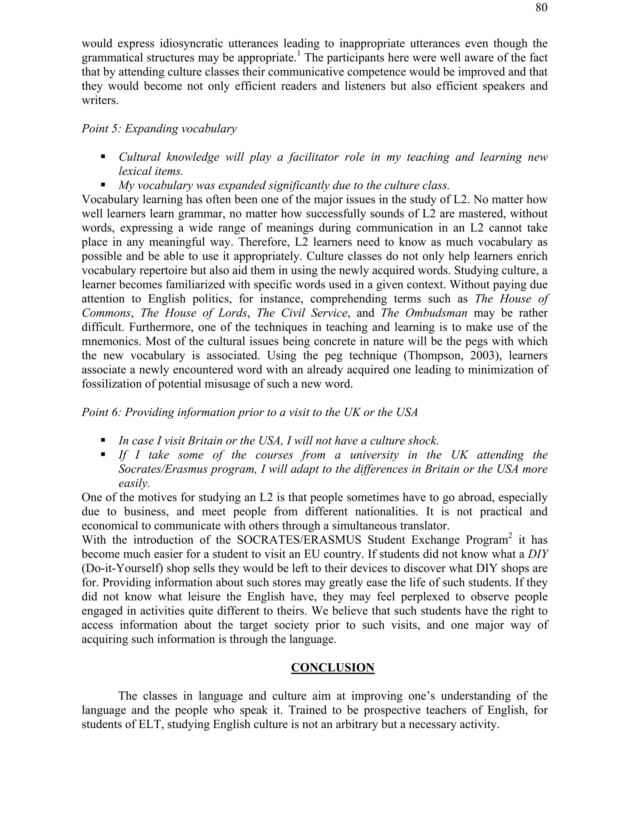 80
would express idiosyncratic utterances leading to inappropriate utterances even though the
grammatical structures may be appropriate.1
The participants here were well aware of the fact
that by attending culture classes their communicative competence would be improved and that
they would become not only efficient readers and listeners but also efficient speakers and
writers.
Point 5: Expanding vocabulary
! Cultural knowledge will play a facilitator role in my teaching and learning new
lexical items.
! My vocabulary was expanded significantly due to the culture class.
Vocabulary learning has often been one of the major issues in the study of L2. No matter how
well learners learn grammar, no matter how successfully sounds of L2 are mastered, without
words, expressing a wide range of meanings during communication in an L2 cannot take
place in any meaningful way. Therefore, L2 learners need to know as much vocabulary as
possible and be able to use it appropriately. Culture classes do not only help learners enrich
vocabulary repertoire but also aid them in using the newly acquired words. Studying culture, a
learner becomes familiarized with specific words used in a given context. Without paying due
attention to English politics, for instance, comprehending terms such as The House of
Commons, The House of Lords, The Civil Service, and The Ombudsman may be rather
difficult. Furthermore, one of the techniques in teaching and learning is to make use of the
mnemonics. Most of the cultural issues being concrete in nature will be the pegs with which
the new vocabulary is associated. Using the peg technique (Thompson, 2003), learners
associate a newly encountered word with an already acquired one leading to minimization of
fossilization of potential misusage of such a new word.
Point 6: Providing information prior to a visit to the UK or the USA
! In case I visit Britain or the USA, I will not have a culture shock.
! If I take some of the courses from a university in the UK attending the
Socrates/Erasmus program, I will adapt to the differences in Britain or the USA more
easily.
One of the motives for studying an L2 is that people sometimes have to go abroad, especially
due to business, and meet people from different nationalities. It is not practical and
economical to communicate with others through a simultaneous translator.
With the introduction of the SOCRATES/ERASMUS Student Exchange Program2
it has
become much easier for a student to visit an EU country. If students did not know what a DIY
(Do-it-Yourself) shop sells they would be left to their devices to discover what DIY shops are
for. Providing information about such stores may greatly ease the life of such students. If they
did not know what leisure the English have, they may feel perplexed to observe people
engaged in activities quite different to theirs. We believe that such students have the right to
access information about the target society prior to such visits, and one major way of
acquiring such information is through the language.
CONCLUSION
The classes in language and culture aim at improving one’s understanding of the
language and the people who speak it. Trained to be prospective teachers of English, for
students of ELT, studying English culture is not an arbitrary but a necessary activity.
 