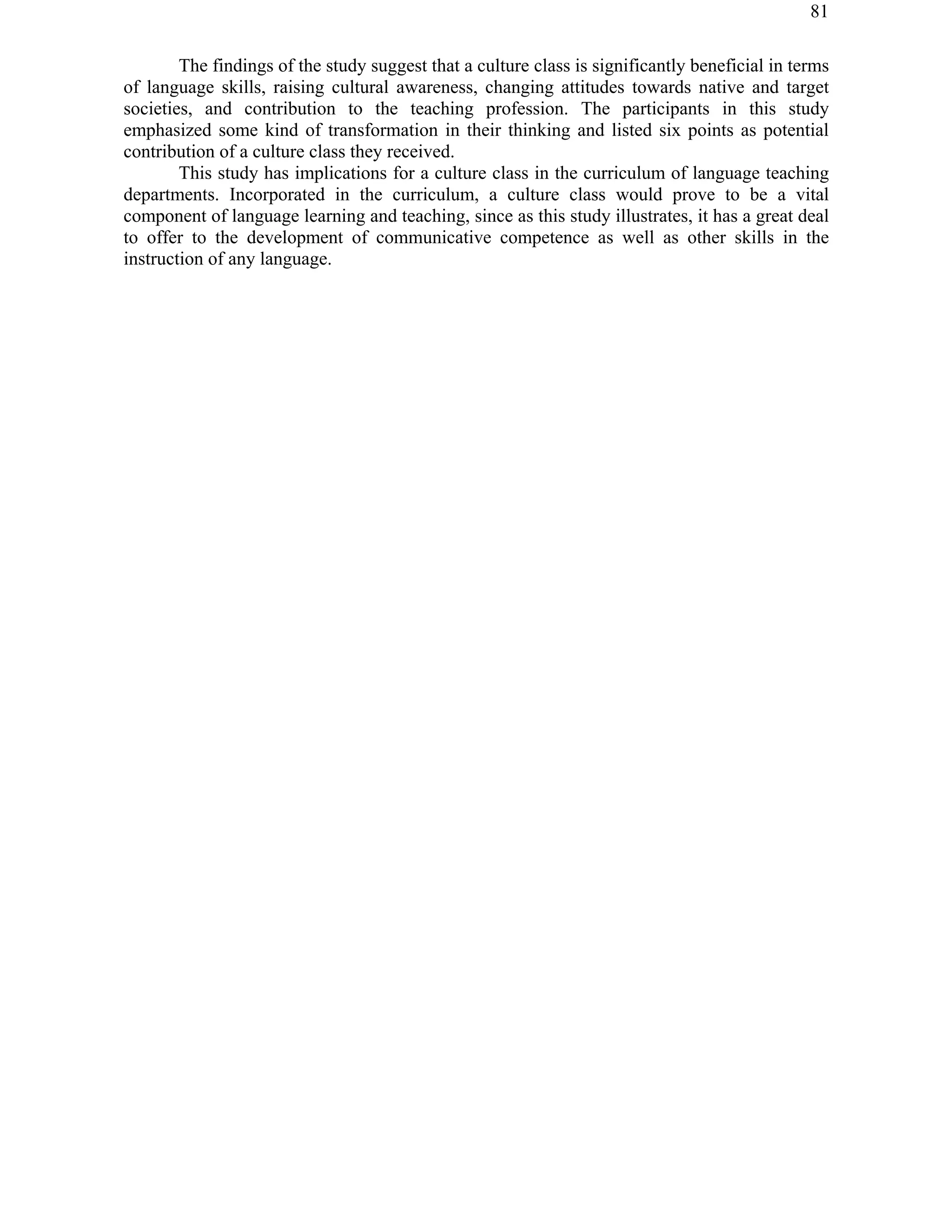 81
The findings of the study suggest that a culture class is significantly beneficial in terms
of language skills, raising cultural awareness, changing attitudes towards native and target
societies, and contribution to the teaching profession. The participants in this study
emphasized some kind of transformation in their thinking and listed six points as potential
contribution of a culture class they received.
This study has implications for a culture class in the curriculum of language teaching
departments. Incorporated in the curriculum, a culture class would prove to be a vital
component of language learning and teaching, since as this study illustrates, it has a great deal
to offer to the development of communicative competence as well as other skills in the
instruction of any language.
 