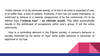 Public ridicule, or to be censured openly, or to fail to do what is expected of one,
is to suffer hiya, a loss of esteem. Inversely, if one has not acted improperly, or
continued to behave in a manner disapproved of by the community, it's to be
without hiya (“walang hiya” - an ultimate insult). This label automatically
results in the withdrawal of acceptance within one‟s group, if not the entire
community.
Hiya is a controlling element in the Filipino society. A person’s behavior is
socially restricted by his sense of “hiya” while public behavior is censured, or
approved of, by hiya.
 