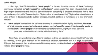Amor Propio
- Like „hiya,‟ the Filipino value of “amor propio” is derived from the concept of „face.‟ Although
commonly translated as “self-respect” or “self-esteem”, „amor propio‟ has been “characterized as the
high degree of sensitivity that makes a person intolerant concerning to criticism and causes him to have
an easily wounded pride” Concerning this Filipino value, some observe that “Filipinos learn to withstand a
„loss of face‟ in devastating to be publicly criticized, insulted, belittled, or humiliated, or to lose one‟s self-
respect.
● “amor propio” comes from the person’s tendency to protect his or her dignity and honor. Because
of pride or amor propio, for instance, a person may refuse offers even if he she really wants to
accept them. “Amor propio” in short means ego defensiveness, dignity or one‟s personal
pride akin to the traditional oriental attitude of having “face”.
Now if you are wondering why a Filipino hesitates to bring up a problem, or point out that “your slip
is showing”, or call your attention to an anomalous situation, remember that it is hiya in operation.
Filipinos feel uneasy if they are instrumental in making waves, rocking the boat and exposing someone‟s
volatile amor-propio to injury.
 