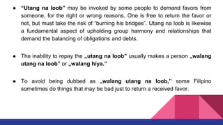 ● “Utang na loob” may be invoked by some people to demand favors from
someone, for the right or wrong reasons. One is free to return the favor or
not, but must take the risk of “burning his bridges”. Utang na loob is likewise
a fundamental aspect of upholding group harmony and relationships that
demand the balancing of obligations and debts.
● The inability to repay the „utang na loob‟ usually makes a person „walang
utang na loob‟ or „walang hiya.‟
● To avoid being dubbed as „walang utang na loob,‟ some Filipino
sometimes do things that may be bad just to return a received favor.
 