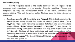 Filipino Hospitality
- Filipino Hospitality refers to the innate ability and trait of Filipinos to be
courteous and entertaining to their guests. Generally speaking, Filipinos are
hospitable as they are internationally known to be warm, welcoming and
accommodating. This trait, however, makes Filipinos prone to being abused or
maltreated.
● Receiving guests with Hospitality and Respect. This is best exemplified by
welcoming and letting them in their homes as soon as guest/s arrive. “Tuloy
kayo” is a Filipino warm welcoming expression that shows kind accommodations
to their visitors. “Tuloy” means “to go on” or “to enter.” For this context, the
expressions “tuloy kayo” can be defined as “You may come in” or “Please come
in.” Normally, Filipinos will have salutations and small conversations before
welcoming the visitors to their home. Guests are received with “kumustà” or
“magandang umaga.” The thoughtfulness of Filipinos can be observed in how
they treat their guests too.
 