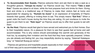 ● To Accommodate their Guests. Filipinos welcome them and ask them to take a seat as a
thoughtful gesture. “Umupo ka muna,” as Filipinos would say. That means “Take a seat
first.” Guests are asked to sit down, while the host prepares food and drinks for them. Giving
food and drinks is a traditional way of Filipinos to make their visitors feel at home and
appreciated for stopping by. “Kumain ka muna” is an expression of hospitality of Filipino
towards their guests, offering or inviting them to eat. This simply means “Eat first.” When a
guest visits the host‟s house during the time they are eating, it's just courteous to invite the
guest to join them to eat. “Kain tayo!” as Filipinos would say to offer their guests to eat with
them.
● As the Host. Filipinos would feel glad to have served and welcomed you to their homes. Due
to their hospitable nature, it's a pleasure for them to see their guests feel at home and well
accommodated. This is why visitors should acknowledge this warmth and generosity of the
host too, by accepting their invitation and the food that they have specially prepared. Unless
you ate already and feeling full, you may respectfully decline by saying, “Salamat! Katatapos
lang.” or “Salamat! Busog pa naman.”
Filipinos are generous and hospitable people especially to their visitors. They would even go
out of their way just to accommodate their guests
 