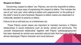 Respect to Elders
Concerning „respect to elders‟ we, Filipinos, are not only respectful to elders,
but also have unique ways of expressing this respect to elders. This includes the
use of „po‟ and „opo‟ when talking to elders and „pagmamano‟ or the putting of
the elder‟s hand to one's forehead. Respect to elders makes one dependent or
irrationally obedient to parents or elders.
Failure to do so will lead you to a foolishness act.
These Filipino social values are important to maintain harmony in Filipino
relationships in social institutions such as family, school and community. The
„smooth interpersonal relationship‟ together with Filipino “pakikipagkapwa-tao‟
has been deemed as central core essential cultural traits that form and define an
almost stereotypic Filipino character and moral behavior.
 
