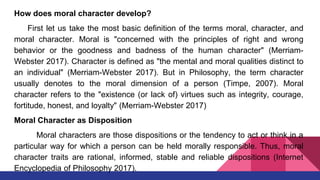 How does moral character develop?
First let us take the most basic definition of the terms moral, character, and
moral character. Moral is "concerned with the principles of right and wrong
behavior or the goodness and badness of the human character" (Merriam-
Webster 2017). Character is defined as "the mental and moral qualities distinct to
an individual" (Merriam-Webster 2017). But in Philosophy, the term character
usually denotes to the moral dimension of a person (Timpe, 2007). Moral
character refers to the "existence (or lack of) virtues such as integrity, courage,
fortitude, honest, and loyalty" (Merriam-Webster 2017)
Moral Character as Disposition
Moral characters are those dispositions or the tendency to act or think in a
particular way for which a person can be held morally responsible. Thus, moral
character traits are rational, informed, stable and reliable dispositions (Internet
Encyclopedia of Philosophy 2017).
 