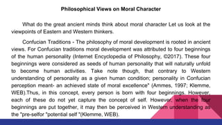 Philosophical Views on Moral Character
What do the great ancient minds think about moral character Let us look at the
viewpoints of Eastern and Western thinkers.
Confucian Traditions - The philosophy of moral development is rooted in ancient
views. For Confucian traditions moral development was attributed to four beginnings
of the human personality (Internet Encyclopedia of Philosophy, ©2017). These four
beginnings were considered as seeds of human personality that will naturally unfold
to become human activities. Take note though, that contrary to Western
understanding of personality as a given human condition; personality in Confucian
perception meant- an achieved state of moral excellence" (Ammes, 1997; Klemme,
WEB).Thus, in this concept, every person is born with four beginnings. However,
each of these do not yet capture the concept of self. However, when the four
beginnings are put together, it may then be perceived in Western understanding as
the "pre-selfor "potential self "(Klemme, WEB).
 