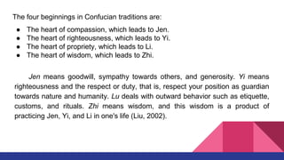The four beginnings in Confucian traditions are:
● The heart of compassion, which leads to Jen.
● The heart of righteousness, which leads to Yi.
● The heart of propriety, which leads to Li.
● The heart of wisdom, which leads to Zhi.
Jen means goodwill, sympathy towards others, and generosity. Yi means
righteousness and the respect or duty, that is, respect your position as guardian
towards nature and humanity. Lu deals with outward behavior such as etiquette,
customs, and rituals. Zhi means wisdom, and this wisdom is a product of
practicing Jen, Yi, and Li in one's life (Liu, 2002).
 