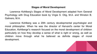 Stages of Moral Development
Lawrence Kohlberg's Stages of Moral Development adapted from General
Psychology with Drug Education book by Virgie S. Otig, M.A. and Winston B.
Galinero, M.A.
Lawrence Kohlberg was a 20th century developmental psychologist and
moral philosopher. When he was the director of Harvard's center for Moral
Education, Kohlberge‟s research focused on the moral development of children
particularly on how they develop a sense of what is right or wrong, as well as
children move through what he believed as definite stages of moral
development.
 
