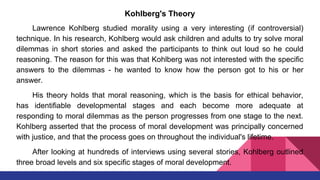 Kohlberg's Theory
Lawrence Kohlberg studied morality using a very interesting (if controversial)
technique. In his research, Kohlberg would ask children and adults to try solve moral
dilemmas in short stories and asked the participants to think out loud so he could
reasoning. The reason for this was that Kohlberg was not interested with the specific
answers to the dilemmas - he wanted to know how the person got to his or her
answer.
His theory holds that moral reasoning, which is the basis for ethical behavior,
has identifiable developmental stages and each become more adequate at
responding to moral dilemmas as the person progresses from one stage to the next.
Kohlberg asserted that the process of moral development was principally concerned
with justice, and that the process goes on throughout the individual's lifetime.
After looking at hundreds of interviews using several stories, Kohlberg outlined
three broad levels and six specific stages of moral development.
 