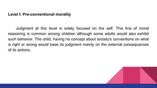 Level l: Pre-conventional morality
Judgment at this level is solely focused on the self. This line of moral
reasoning is common among children although some adults would also exhibit
such behavior. The child, having no concept about society's conventions on what
is right or wrong would base its judgment mainly on the external consequences
of its actions.
 