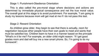 Stage 1: Punishment-Obedience Orientation
This is also called the pre-moral stage where decisions and actions are
determined by immediate physical consequence and net the true moral value.
The overall goal at this stage is to avoid punishment. For example, "I am going to
study my lessons because mom will get mad at me if I do not pass this test.
Stage 2: Reward Orientation
As children grow older, they begin to see that there is actually, room for
negotiation because other people have their own goals to meet and wants that
must be satisfied too. Children learn to have in a manner based on the principle
"What's in it for me? For example, an older child might reason: “if I get good
grades mom and dad will buy me a new smart phone. So, I‟m going to do my
homework”.
 