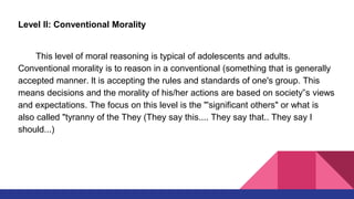 Level II: Conventional Morality
This level of moral reasoning is typical of adolescents and adults.
Conventional morality is to reason in a conventional (something that is generally
accepted manner. lt is accepting the rules and standards of one's group. This
means decisions and the morality of his/her actions are based on society‟s views
and expectations. The focus on this level is the "'significant others" or what is
also called "tyranny of the They (They say this.... They say that.. They say I
should...)
 
