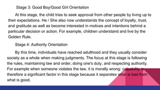 Stage 3: Good Boy/Good Girl Orientation
At this stage, the child tries to seek approval from other people by living up to
their expectations. He / She also now understands the concept of loyalty, trust,
and gratitude as well as become interested in motives and intentions behind a
particular decision or action. For example, children understand and live by the
Golden Rule.
Stage 4: Authority Orientation
By this time, individuals have reached adulthood and they usually consider
society as a whole when making judgments. The focus at this stage is following
the rules, maintaining law and order, doing one's duty, and respecting authority.
For example when someone violates the law, it is morally wrong: culpability is
therefore a significant factor in this stage because it separates what is bad from
what is good.
 