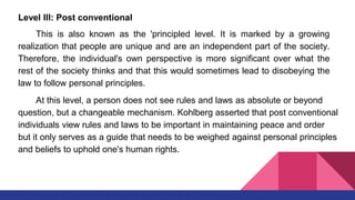 Level III: Post conventional
This is also known as the 'principled level. It is marked by a growing
realization that people are unique and are an independent part of the society.
Therefore, the individual's own perspective is more significant over what the
rest of the society thinks and that this would sometimes lead to disobeying the
law to follow personal principles.
At this level, a person does not see rules and laws as absolute or beyond
question, but a changeable mechanism. Kohlberg asserted that post conventional
individuals view rules and laws to be important in maintaining peace and order
but it only serves as a guide that needs to be weighed against personal principles
and beliefs to uphold one's human rights.
 