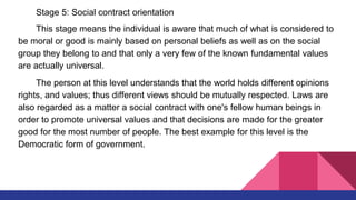 Stage 5: Social contract orientation
This stage means the individual is aware that much of what is considered to
be moral or good is mainly based on personal beliefs as well as on the social
group they belong to and that only a very few of the known fundamental values
are actually universal.
The person at this level understands that the world holds different opinions
rights, and values; thus different views should be mutually respected. Laws are
also regarded as a matter a social contract with one's fellow human beings in
order to promote universal values and that decisions are made for the greater
good for the most number of people. The best example for this level is the
Democratic form of government.
 