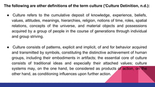 The following are other definitions of the term culture ('Culture Detinition, n.d.):
● Culture refers to the cumulative deposit of knowledge, experience, beliefs,
values, attitudes, meanings, hierarchies, religion, notions of time, roles, spatial
relations, concepts of the universe, and material objects and possessions
acquired by a group of people in the course of generations through individual
and group striving.
● Culture consists of patterns, explicit and implicit, of and for behavior acquired
and transmitted by symbols, constituting the distinctive achievement of human
groups, including their embodiments in artifacts; the essential core of culture
consists of traditional ideas and especially their attached values; culture
systems may, on the one hand, be considered as products of action, on the
other hand, as conditioning influences upon further action.
 