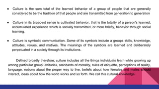 ● Culture is the sum total of the learned behavior of a group of people that are generally
considered to be the tradition of that people and are transmitted from generation to generation
● Culture in its broadest sense is cultivated behavior; that is the totality of a person's learned,
accumulated experience which is socially transmitted, or more briefly, behavior through social
learning.
● Culture is symbolic communication. Some of its symbols include a groups skills, knowledge,
attitudes, values, and motives. The meanings of the symbols are learned and deliberately
perpetuated in a society through its institutions.
Defined broadly therefore, culture includes all the things individuals learn while growing up
among particular group: attitudes, standards of morality, rules of etiquette, perceptions of reality,
language, notions about the proper way to live, beliefs about how females and males should
interact, ideas about how the world works and so forth. We call this cultural knowledge.
 