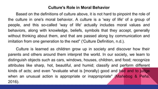 Culture's Role in Moral Behavior
Based on the definitions of culture above, it is not hard to pinpoint the role of
the culture in one's moral behavior. A culture is a 'way of life' of a group of
people, and this so-called 'way of life' actually includes moral values and
behaviors, along with knowledge, beliefs, symbols that they accept, generally
without thinking about them, and that are passed along by communication and
imitation from one generation to the next" ('Culture Definition, n.d.).
Culture is learned as children grow up in society and discover how their
parents and others around them interpret the world. In our society, we learn to
distinguish objects such as cars, windows, houses, children, and food; recognize
attributes like sharp, hot, beautiful, and humid; classify and perform different
kinds of acts; and even "evaluate what is [morally) good and bad and to judge
when an unusual action is appropriate or inappropriate" (Mañebog & Peña,
2016).
 