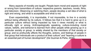 Many aspects of morality are taught. People learn moral and aspects of right
or wrong from transmitters of culture: respective parents, teachers, novels, films,
and television. Observing or watching them, people develop a set idea of what is
right and wrong, and what is acceptable and what is not.
Even experientially, it is improbable, if not impossible, to live in a society
without being affected by its culture. It follows too that it is hard to grow up in a
particular culture without being impacted by how it views morality or what is
ethically right or wrong. Anthropologically speaking, culture-including moral
values, beliefs, and behavior-is learned from other people while growing up in a
particular society or group; is widely shared by the members of that society or
group; and so profoundly affects the thoughts, actions, and feelings of people in
that group that individuals are a product of their culture" and "learning a culture is
an essential part of human development" (De Guzman & Peña, 2016).
 